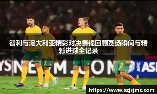 智利与澳大利亚精彩对决集锦回顾赛场瞬间与精彩进球全记录