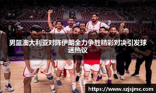 男篮澳大利亚对阵伊朗全力争胜精彩对决引发球迷热议