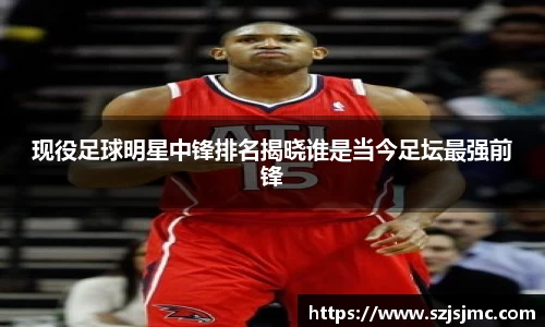 现役足球明星中锋排名揭晓谁是当今足坛最强前锋