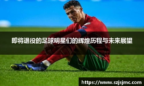 即将退役的足球明星们的辉煌历程与未来展望