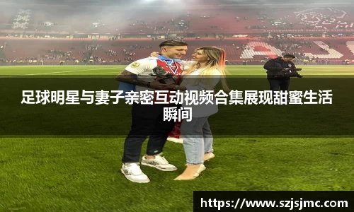 足球明星与妻子亲密互动视频合集展现甜蜜生活瞬间